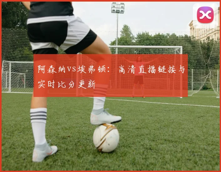 阿森纳vs埃弗顿：高清直播链接与实时比分更新