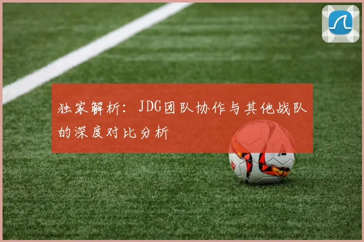 独家解析：JDG团队协作与其他战队的深度对比分析